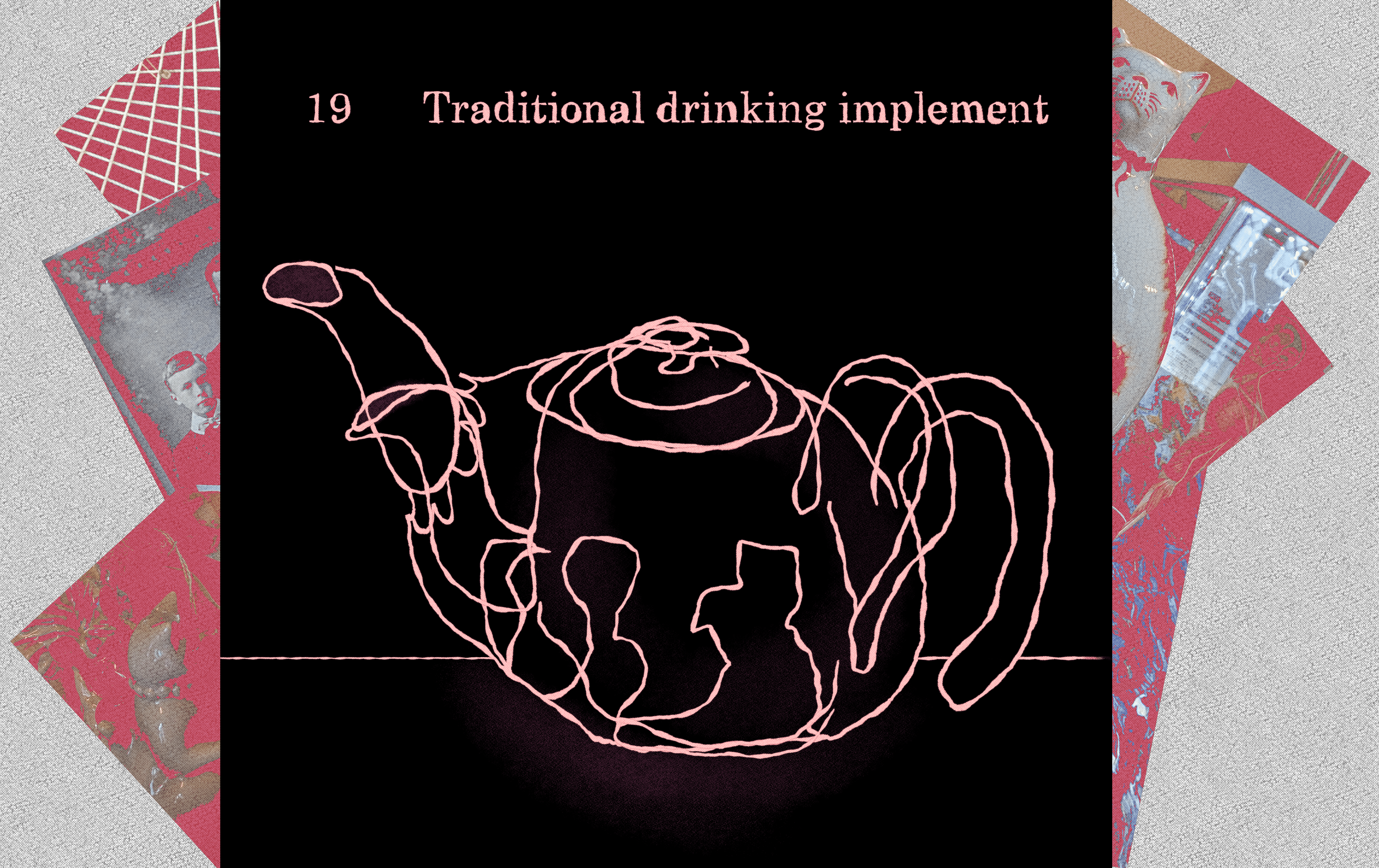 19 Traditional drinking implement. The teapot exhibit with a pink tinted collage erupting from both edges of the illustration, all with different textures.